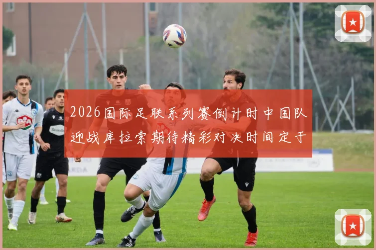 2026国际足联系列赛倒计时中国队迎战库拉索期待精彩对决时间定于3月27日14点