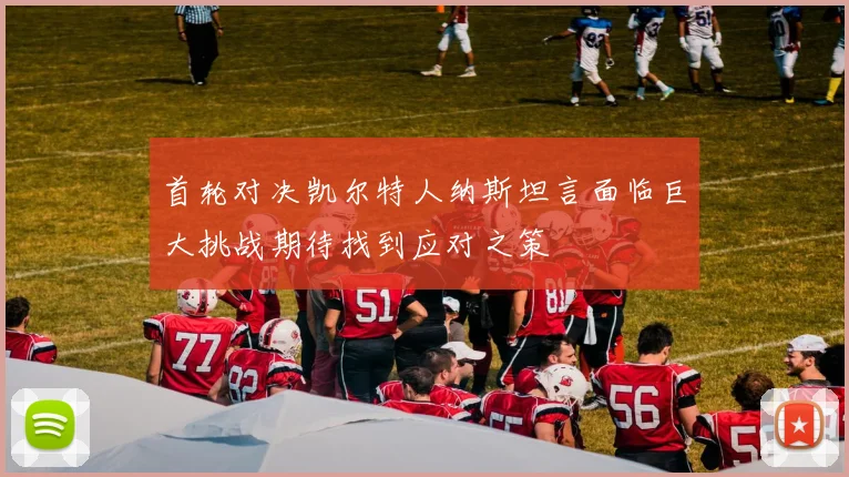 首轮对决凯尔特人纳斯坦言面临巨大挑战期待找到应对之策