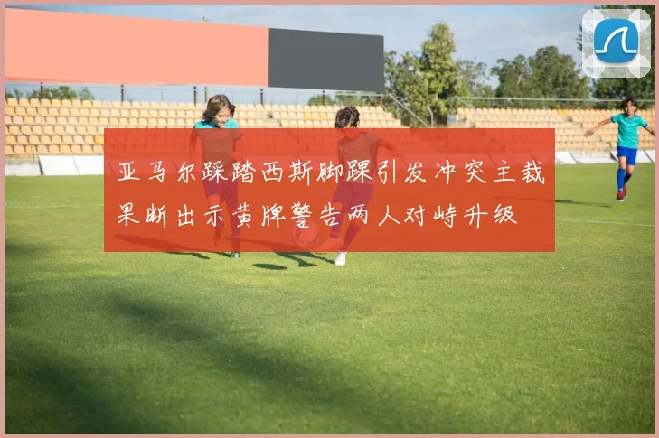 亚马尔踩踏西斯脚踝引发冲突主裁果断出示黄牌警告两人对峙升级