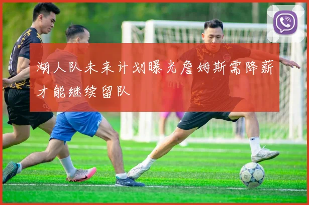 湖人队未来计划曝光詹姆斯需降薪才能继续留队