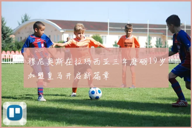 穆尼奥斯在拉玛西亚三年磨砺19岁加盟皇马开启新篇章