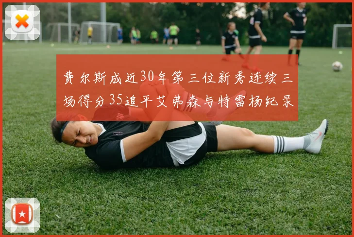 费尔斯成近30年第三位新秀连续三场得分35追平艾弗森与特雷杨纪录