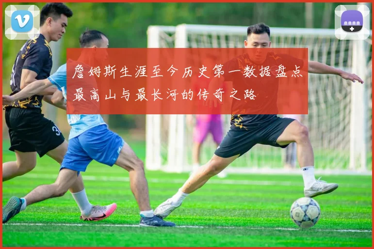 詹姆斯生涯至今历史第一数据盘点最高山与最长河的传奇之路
