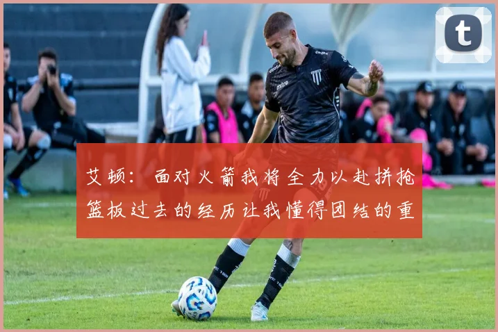 艾顿：面对火箭我将全力以赴拼抢篮板过去的经历让我懂得团结的重要性